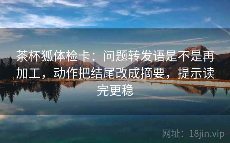 茶杯狐体检卡:问题转发语是不是再加工,动作把结尾改成摘要,提示读完更稳 茶杯狐体检卡:问题转发语是不是再加工,动作把结尾改成摘要,提示读完更稳