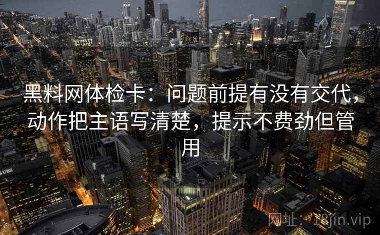 黑料网体检卡:问题前提有没有交代,动作把主语写清楚,提示不费劲但管用 黑料网体检卡:问题前提有没有交代,动作把主语写清楚,提示不费劲但管用