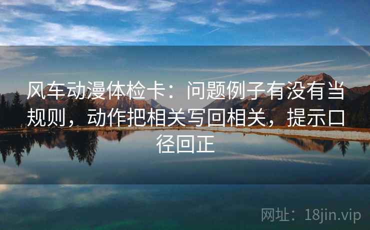 风车动漫体检卡:问题例子有没有当规则,动作把相关写回相关,提示口径回正 风车动漫体检卡:问题例子有没有当规则,动作把相关写回相关,提示口径回正