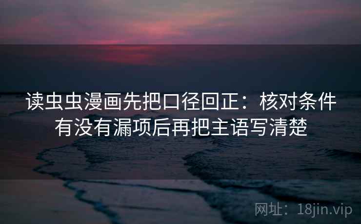 读虫虫漫画先把口径回正:核对条件有没有漏项后再把主语写清楚 读虫虫漫画先把口径回正:核对条件有没有漏项后再把主语写清楚