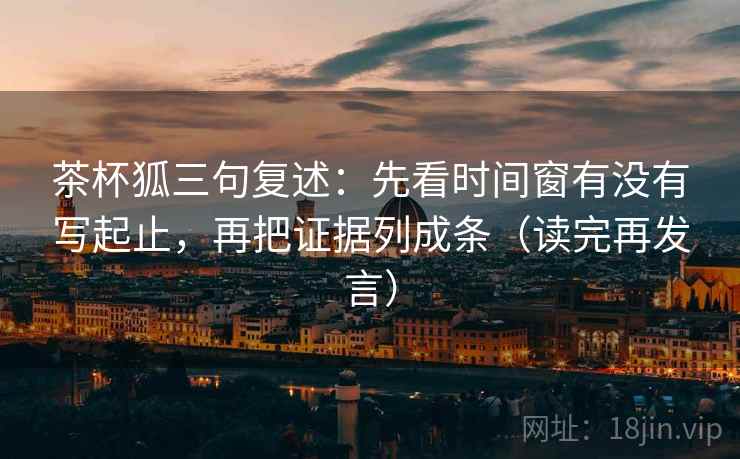 茶杯狐三句复述:先看时间窗有没有写起止,再把证据列成条(读完再发言) 茶杯狐三句复述:先看时间窗有没有写起止,再把证据列成条(读完再发言)